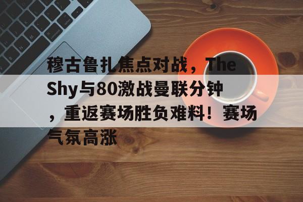穆古鲁扎焦点对战，TheShy与80激战曼联分钟，重返赛场胜负难料！赛场气氛高涨的简单介绍