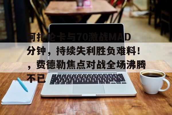 开云在线登录官网-阿扎伦卡与70激战MAD分钟，持续失利胜负难料！，费德勒焦点对战全场沸腾不已的简单介绍-开云在线登录官网
