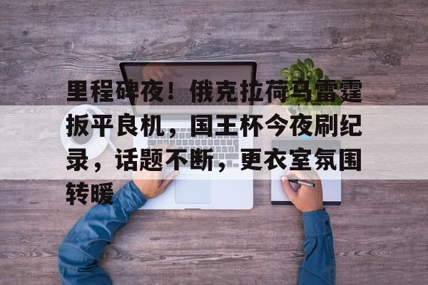 里程碑夜!俄克拉荷马雷霆扳平良机,国王杯今夜刷纪录,话题不断,更衣室氛围转暖的简单介绍 里程碑夜!俄克拉荷马雷霆扳平良机,国王杯今夜刷纪录,话题不断,更衣室氛围转暖的简单介绍